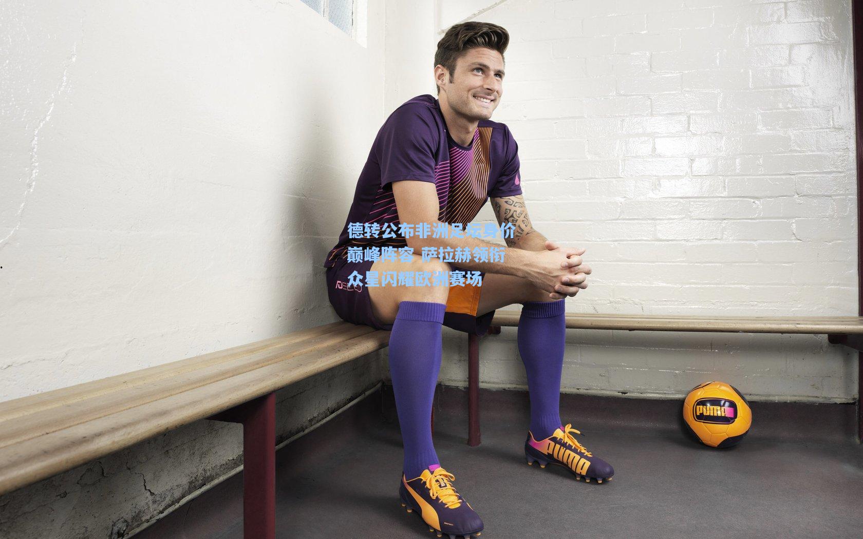 德转公布非洲足坛身价巅峰阵容 萨拉赫领衔众星闪耀欧洲赛场