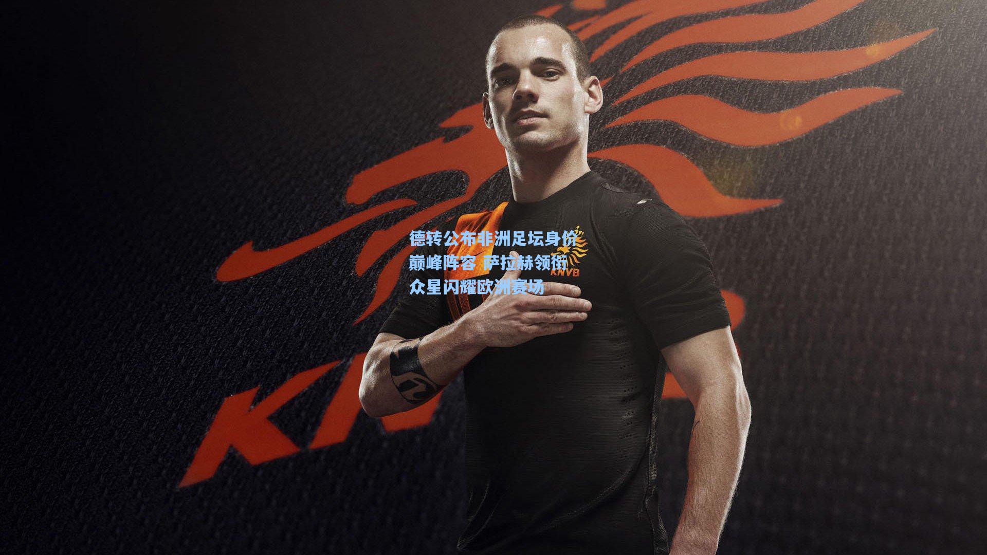 德转公布非洲足坛身价巅峰阵容 萨拉赫领衔众星闪耀欧洲赛场